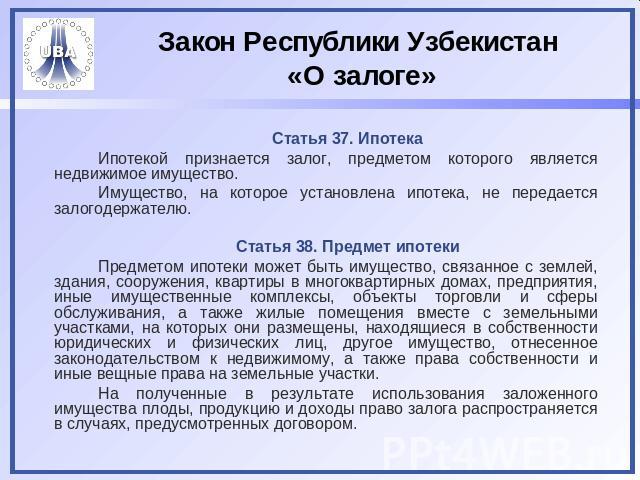 Закон Республики Узбекистан «О залоге» Статья 37. ИпотекаИпотекой признается залог, предметом которого является недвижимое имущество.Имущество, на которое установлена ипотека, не передается залогодержателю.Статья 38. Предмет ипотекиПредметом ипотеки…