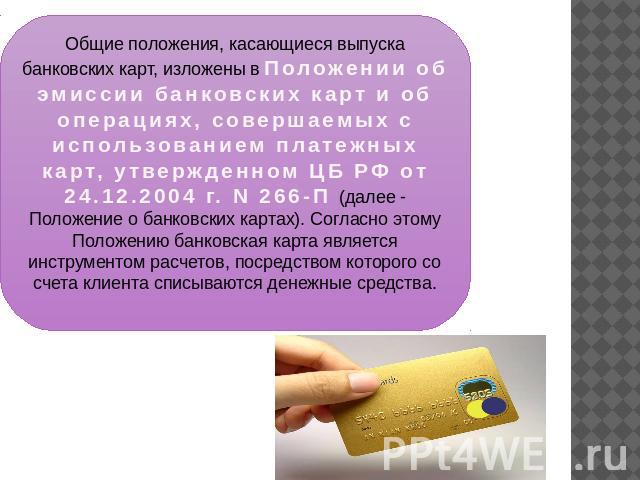 Общие положения, касающиеся выпуска банковских карт, изложены в Положении об эмиссии банковских карт и об операциях, совершаемых с использованием платежных карт, утвержденном ЦБ РФ от 24.12.2004 г. N 266-П (далее - Положение о банковских картах). Со…