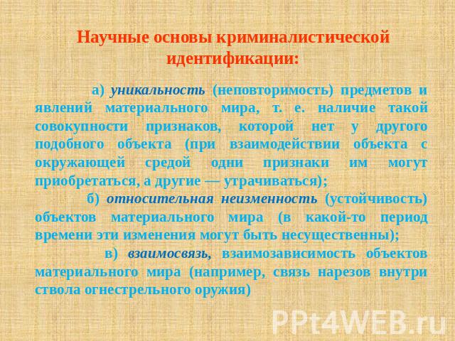 Научные основы криминалистической идентификации: а) уникальность (неповторимость) предметов и явлений материального мира, т. е. наличие такой совокупности признаков, которой нет у другого подобного объекта (при взаимодействии объекта с окружающей ср…