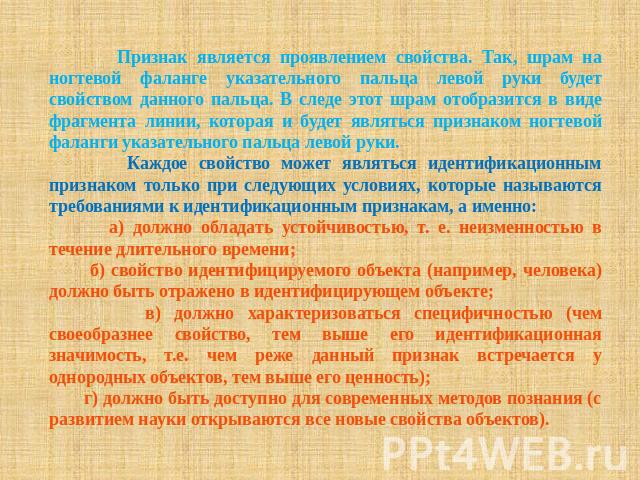 Признак является проявлением свойства. Так, шрам на ногтевой фаланге указательного пальца левой руки будет свойством данного пальца. В следе этот шрам отобразится в виде фрагмента линии, которая и будет являться признаком ногтевой фаланги указательн…