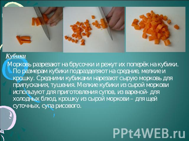 Кубики Морковь разрезают на брусочки и режут их поперёк на кубики. По размерам кубики подразделяют на средние, мелкие и крошку. Средними кубиками нарезают сырую морковь для припускания, тушения. Мелкие кубики из сырой моркови используют для приготов…