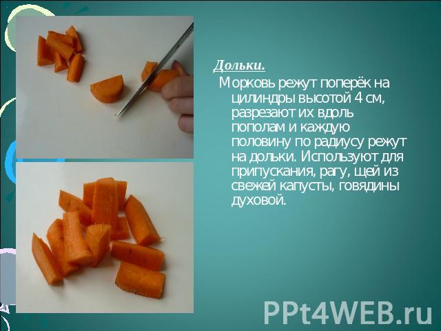 Дольки. Морковь режут поперёк на цилиндры высотой 4 см, разрезают их вдоль пополам и каждую половину по радиусу режут на дольки. Используют для припускания, рагу, щей из свежей капусты, говядины духовой.