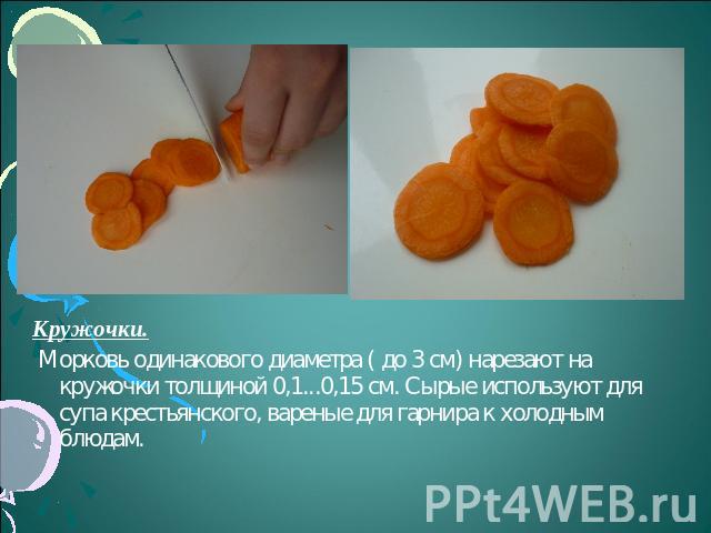 Кружочки. Морковь одинакового диаметра ( до 3 см) нарезают на кружочки толщиной 0,1...0,15 см. Сырые используют для супа крестьянского, вареные для гарнира к холодным блюдам.
