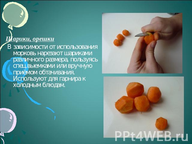 Шарики, орешки В зависимости от использования морковь нарезают шариками различного размера, пользуясь спец.выемками или вручную приёмом обтачивания. Используют для гарнира к холодным блюдам.