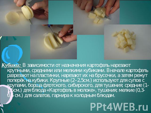 Кубики: В зависимости от назначения картофель нарезают крупными, средними или мелкими кубиками. Вначале картофель разрезают на пластинки, нарезают их на брусочки, а затем режут поперёк на кубики. Крупные (2–2,5см.) используют для супов с крупами, бо…
