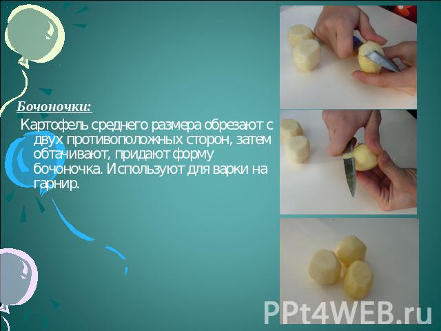 Бочоночки: Картофель среднего размера обрезают с двух противоположных сторон, затем обтачивают, придают форму бочоночка. Используют для варки на гарнир.