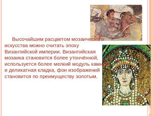 Высочайшим расцветом мозаического искусства можно считать эпоху Византийской империи. Византийская мозаика становится более утончённой, используется более мелкий модуль камней и деликатная кладка, фон изображений становится по преимуществу золотым.