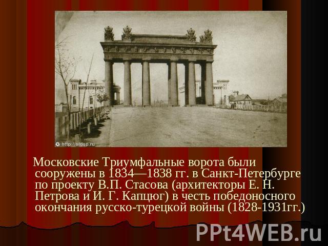 Московские Триумфальные ворота были сооружены в 1834—1838 гг. в Санкт-Петербурге по проекту В.П. Стасова (архитекторы Е. Н. Петрова и И. Г. Капцюг) в честь победоносного окончания русско-турецкой войны (1828-1931гг.)
