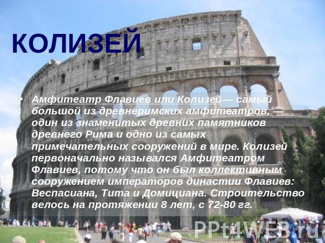 КОЛИЗЕЙ Амфитеатр Флавиев или Колизей— самый большой из древнеримских амфитеатров, — один из знаменитых древних памятников древнего Рима и одно из самых примечательных сооружений в мире. Колизей первоначально назывался Амфитеатром Флавиев, потому чт…