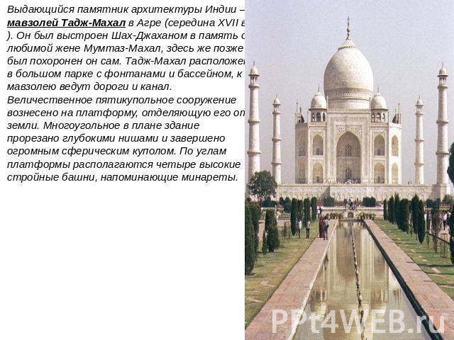 Выдающийся памятник архитектуры Индии — мавзолей Тадж-Махал в Агре (середина XVII в.). Он был выстроен Шах-Джаханом в память о любимой жене Мумтаз-Махал, здесь же позже был похоронен он сам. Тадж-Махал расположен в большом парке с фонтанами и бассей…