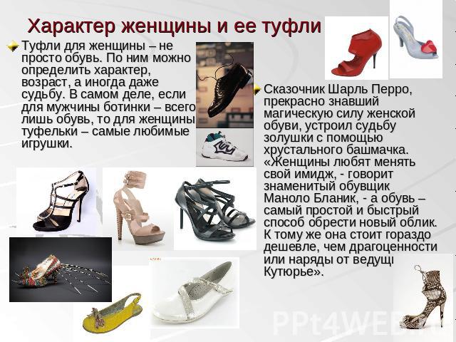Характер женщины и ее туфли Туфли для женщины – не просто обувь. По ним можно определить характер, возраст, а иногда даже судьбу. В самом деле, если для мужчины ботинки – всего лишь обувь, то для женщины туфельки – самые любимые игрушки. Сказочник Ш…