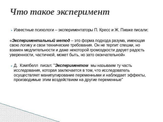 Что такое эксперимент Известные психологи – экспериментаторы П. Кресс и Ж. Пиаже писали: «Экспериментальный метод – это форма подхода разума, имеющая свою логику и свои технические требования. Он не терпит спешки, но взамен медлительности и даже нек…