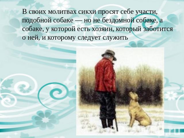 В своих молитвах сикхи просят себе участи, подобной собаке — но не бездомной собаке, а собаке, у которой есть хозяин, который заботится о ней, и которому следует служить.