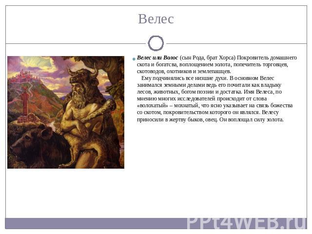 Велес или Волос (сын Рода, брат Хорса) Покровитель домашнего скота и богатсва, воплощением золота, попечитель торговцев, скотоводов, охотников и землепашцев.     Ему подчинялись все низшие духи. В основном Велес занимался земными делами ведь его поч…