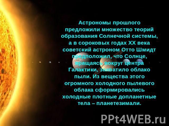 Астрономы прошлого предложили множество теорий образования Солнечной системы, а в сороковых годах ХХ века советский астроном Отто Шмидт предположил, что Солнце, вращаясь вокруг центра Галактики, захватило облако пыли. Из вещества этого огромного хол…