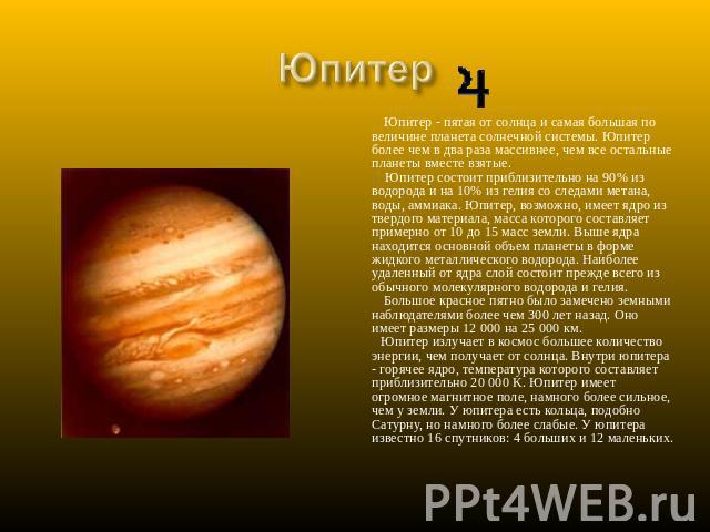 Юпитер Юпитер - пятая от солнца и самая большая по величине планета солнечной системы. Юпитер более чем в два раза массивнее, чем все остальные планеты вместе взятые. Юпитер состоит приблизительно на 90% из водорода и на 10% из гелия со следами мета…