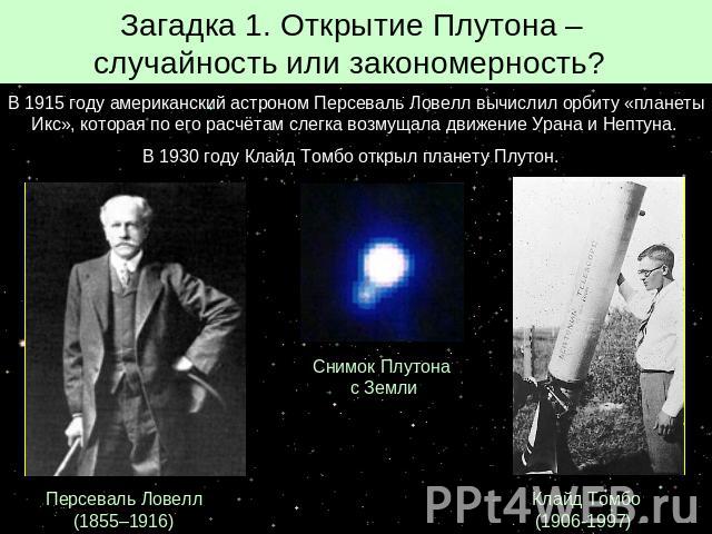 Загадка 1. Открытие Плутона – случайность или закономерность? В 1915 году американский астроном Персеваль Ловелл вычислил орбиту «планеты Икс», которая по его расчётам слегка возмущала движение Урана и Нептуна. В 1930 году Клайд Томбо открыл планету…