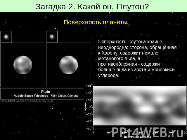 Загадка 2. Какой он, Плутон? Поверхность планеты Поверхность Плутона крайне неоднородна: сторона, обращённая к Харону, содержит немало метанового льда, а противоположная - содержит больше льда из азота и моноокиси углерода.