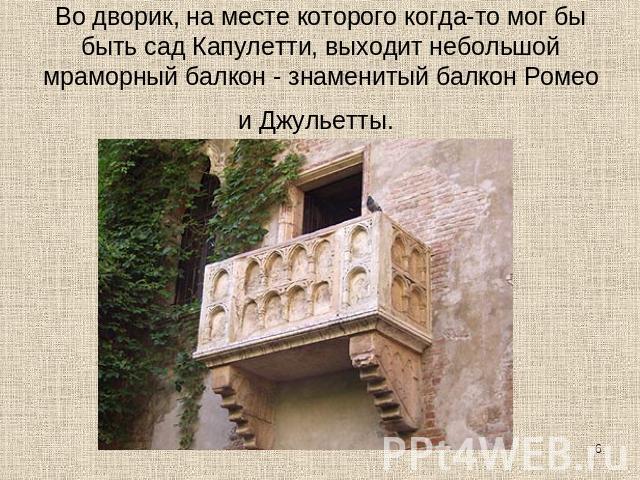 Во дворик, на месте которого когда-то мог бы быть сад Капулетти, выходит небольшой мраморный балкон - знаменитый балкон Ромео и Джульетты. 