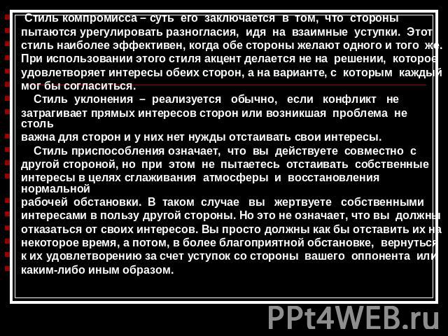 Стиль компромисса – суть его заключается в том, что стороныпытаются урегулировать разногласия, идя на взаимные уступки. Этотстиль наиболее эффективен, когда обе стороны желают одного и того же.При использовании этого стиля акцент делается не на реше…