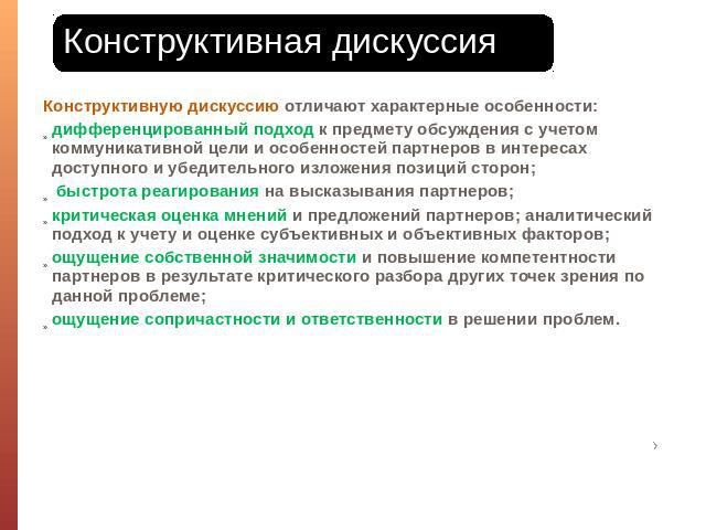 Конструктивная дискуссия Конструктивную дискуссию отличают характерные особенности: дифференцированный подход к предмету обсуждения с учетом коммуникативной цели и особенностей партнеров в интересах доступного и убедительного изложения позиций сторо…