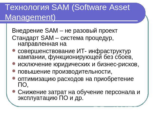 Технология SAM (Software Asset Management) Внедрение SAM – не разовый проектСтандарт SAM – система процедур, направленная на совершенствование ИТ- инфраструктур кампании, функционирующей без сбоев, исключение юридических и бизнес-рисков,повышение пр…