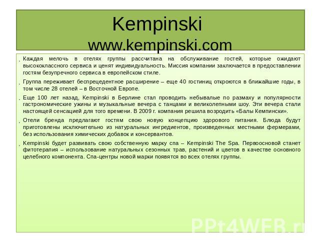 Kempinski www.kempinski.com Каждая мелочь в отелях группы рассчитана на обслуживание гостей, которые ожидают высококлассного сервиса и ценят индивидуальность. Миссия компании заключается в предоставлении гостям безупречного сервиса в европейском сти…