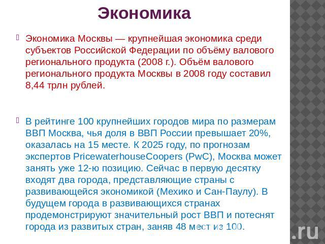 Экономика Экономика Москвы — крупнейшая экономика среди субъектов Российской Федерации по объёму валового регионального продукта (2008 г.). Объём валового регионального продукта Москвы в 2008 году составил 8,44 трлн рублей.В рейтинге 100 крупнейших …