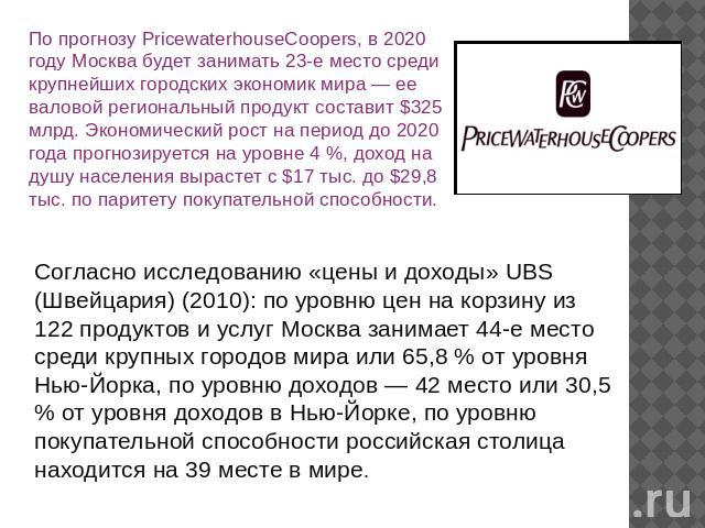 По прогнозу PricewaterhouseCoopers, в 2020 году Москва будет занимать 23-е место среди крупнейших городских экономик мира — ее валовой региональный продукт составит $325 млрд. Экономический рост на период до 2020 года прогнозируется на уровне 4 %, д…