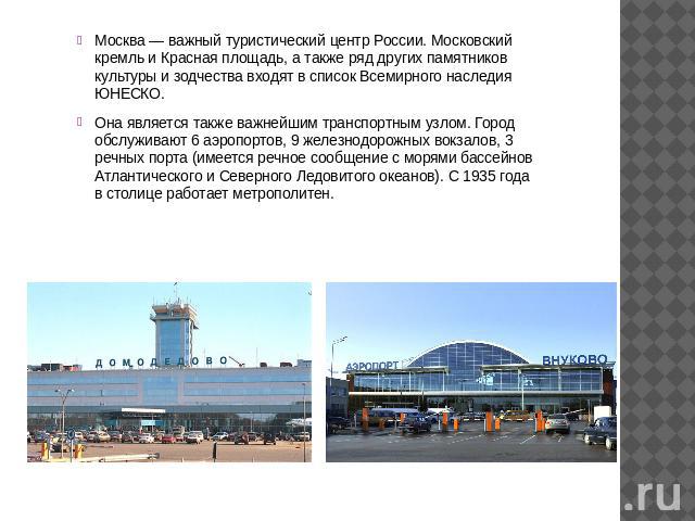 Москва — важный туристический центр России. Московский кремль и Красная площадь, а также ряд других памятников культуры и зодчества входят в список Всемирного наследия ЮНЕСКО. Она является также важнейшим транспортным узлом. Город обслуживают 6 аэро…
