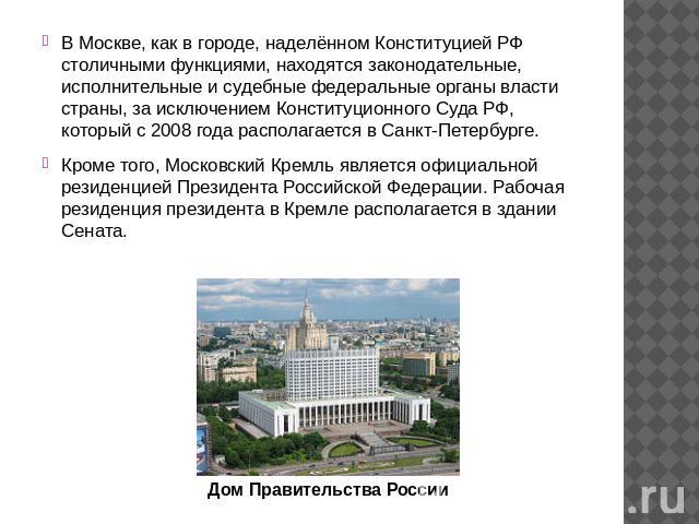 В Москве, как в городе, наделённом Конституцией РФ столичными функциями, находятся законодательные, исполнительные и судебные федеральные органы власти страны, за исключением Конституционного Суда РФ, который с 2008 года располагается в Санкт-Петерб…