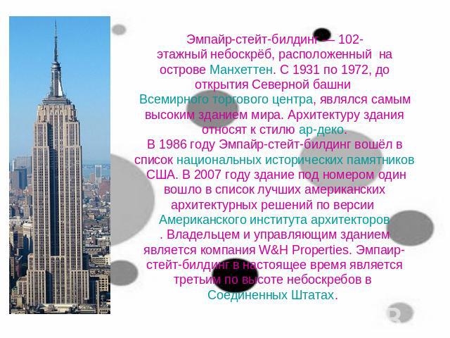 Эмпайр-стейт-билдинг — 102-этажный небоскрёб, расположенный  на острове Манхеттен. С 1931 по 1972, до открытия Северной башни Всемирного торгового центра, являлся самым высоким зданием мира. Архитектуру здания относят к стилю ар-деко.В 1986 году Эмп…