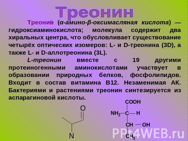 Треонин Треонин (α-амино-β-оксимасляная кислота) — гидроксиаминокислота; молекула содержит два хиральных центра, что обусловливает существование четырёх оптических изомеров: L- и D-треонина (3D), а также L- и D-аллотреонина (3L).L-треонин вместе с 1…