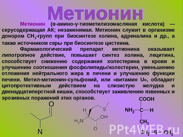 Метионин Метионин (α-амино-γ-тиометилизомасляная кислота) — серусодержащая АК; незаменимая. Метионин служит в организме донором СН3-групп при биосинтезе холина, адреналина и др., а также источником серы при биосинтезе цистеина. Фармакологический пре…