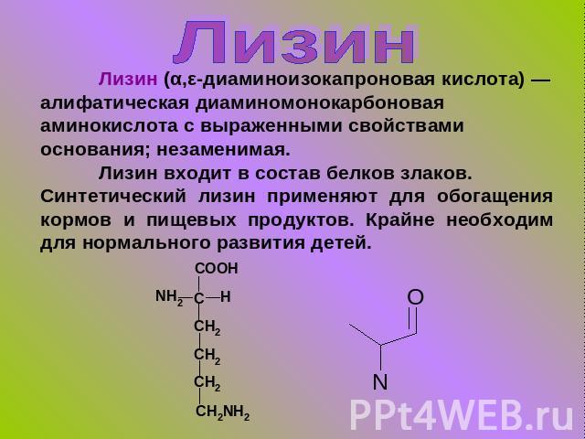Лизин Лизин (α,ε-диаминоизокапроновая кислота) — алифатическая диаминомонокарбоновая аминокислота с выраженными свойствами основания; незаменимая.Лизин входит в состав белков злаков.Синтетический лизин применяют для обогащения кормов и пищевых проду…