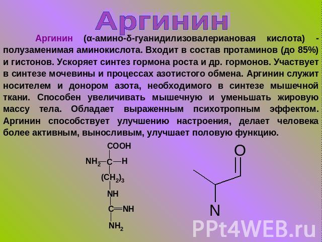 Аргинин Аргинин (α-амино-δ-гуанидилизовалериановая кислота) - полузаменимая аминокислота. Входит в состав протаминов (до 85%) и гистонов. Ускоряет синтез гормона роста и др. гормонов. Участвует в синтезе мочевины и процессах азотистого обмена. Аргин…