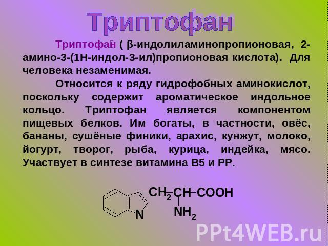Триптофан Триптофан ( β-индолиламинопропионовая, 2-амино-3-(1H-индол-3-ил)пропионовая кислота). Для человека незаменимая.Относится к ряду гидрофобных аминокислот, поскольку содержит ароматическое индольное кольцо. Триптофан является компонентом пище…