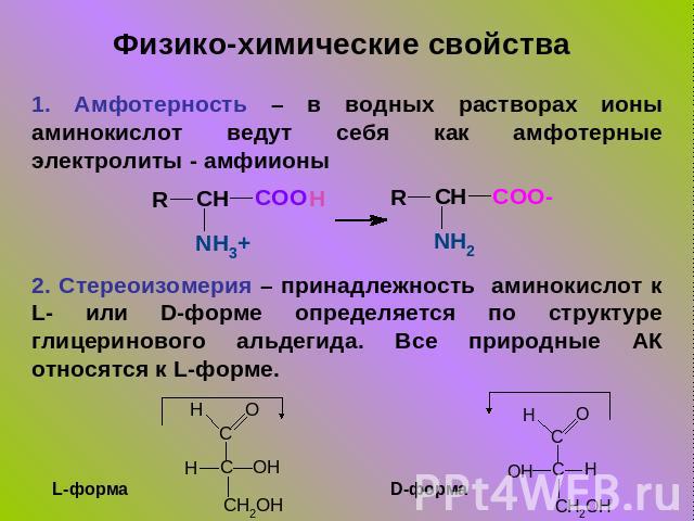 Физико-химические свойства 1. Амфотерность – в водных растворах ионы аминокислот ведут себя как амфотерные электролиты - амфиионы2. Стереоизомерия – принадлежность аминокислот к L- или D-форме определяется по структуре глицеринового альдегида. Все п…