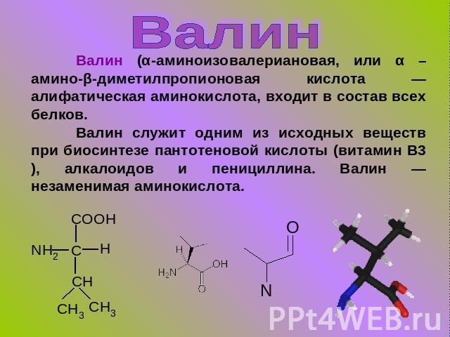 Валин Валин (α-аминоизовалериановая, или α –амино-β-диметилпропионовая кислота — алифатическая аминокислота, входит в состав всех белков.Валин служит одним из исходных веществ при биосинтезе пантотеновой кислоты (витамин В3), алкалоидов и пенициллин…