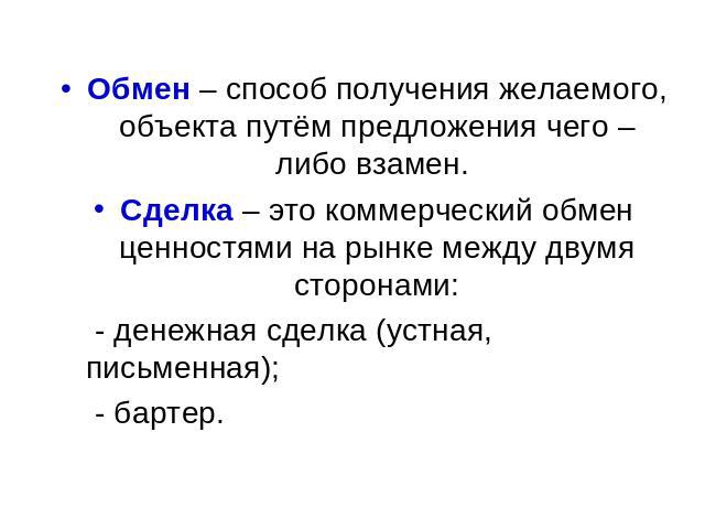 Обмен – способ получения желаемого, объекта путём предложения чего – либо взамен. Сделка – это коммерческий обмен ценностями на рынке между двумя сторонами: - денежная сделка (устная, письменная); - бартер.