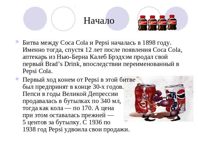 Начало Битва между Coca Cola и Pepsi началась в 1898 году. Именно тогда, спустя 12 лет после появления Coca Cola, аптекарь из Нью-Берна Калеб Брэдхэм продал свой первый Brad’s Drink, впоследствии переименованный в Pepsi Cola.Первый ход конем от Peps…