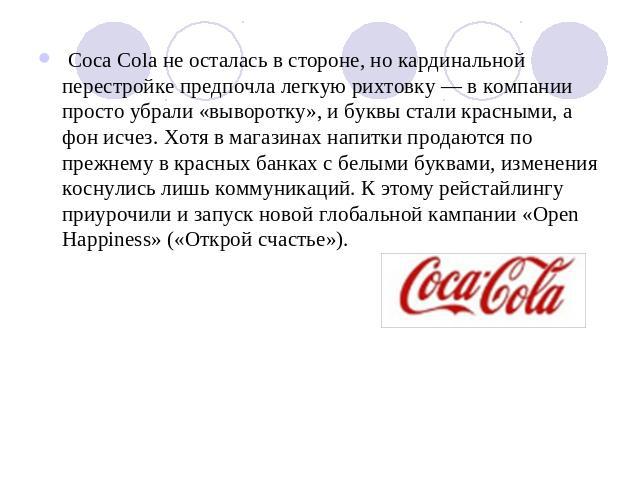 Coca Cola не осталась в стороне, но кардинальной перестройке предпочла легкую рихтовку — в компании просто убрали «выворотку», и буквы стали красными, а фон исчез. Хотя в магазинах напитки продаются по прежнему в красных банках с белыми буквами, изм…