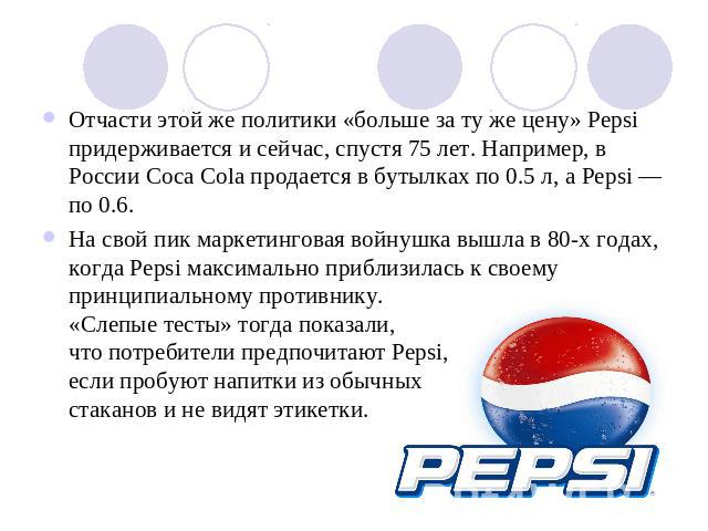 Отчасти этой же политики «больше за ту же цену» Pepsi придерживается и сейчас, спустя 75 лет. Например, в России Coca Cola продается в бутылках по 0.5 л, а Pepsi — по 0.6.На свой пик маркетинговая войнушка вышла в 80-х годах, когда Pepsi максимально…