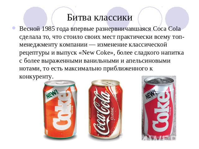 Битва классики Весной 1985 года впервые разнервничавшаяся Coca Cola сделала то, что стоило своих мест практически всему топ-менеджменту компании — изменение классической рецептуры и выпуск «New Coke», более сладкого напитка с более выраженными ванил…