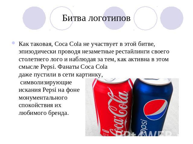 Битва логотипов Как таковая, Coca Cola не участвует в этой битве, эпизодически проводя незаметные рестайлинги своего столетнего лого и наблюдая за тем, как активна в этом смысле Pepsi. Фанаты Coca Cola даже пустили в сети картинку, символизирующиеис…