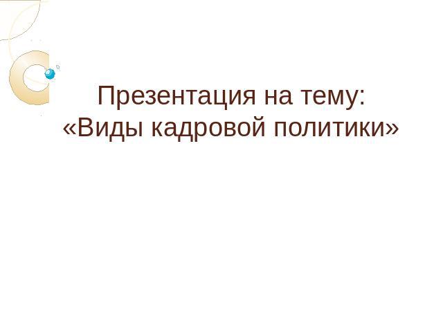 Презентация на тему:«Виды кадровой политики»