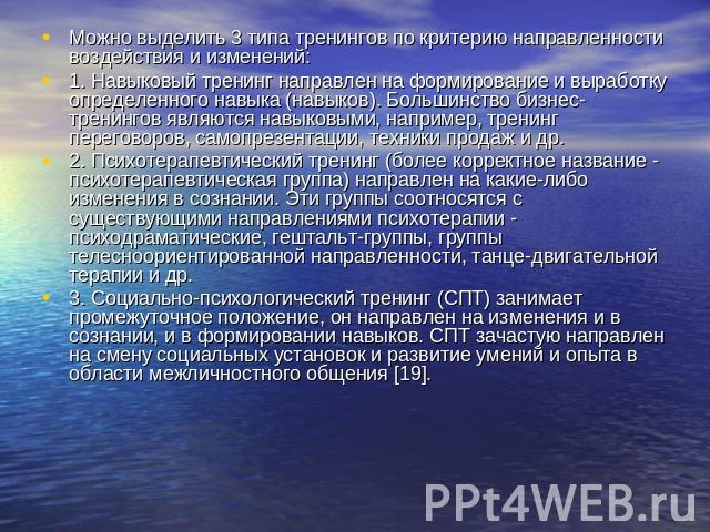 Можно выделить 3 типа тренингов по критерию направленности воздействия и изменений: 1. Навыковый тренинг направлен на формирование и выработку определенного навыка (навыков). Большинство бизнес-тренингов являются навыковыми, например, тренинг перего…