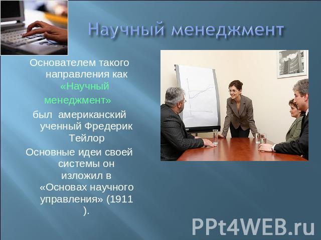 Научный менеджмент Основателем такого направления как «Научный менеджмент» был американский ученный Фредерик ТейлорОсновные идеи своей системы он изложил в «Основах научного управления» (1911).