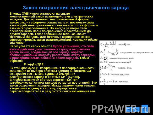 Закон сохранения электрического заряда В конце XVIII Кулон установил на опыте количественный закон взаимодействия электрических зарядов. Для заряженных тел произвольной формы такого закона сформулировать нельзя, поскольку сила взаимодействия протяже…