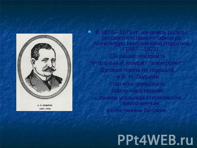 В 1870—1875 гг. начались работы русского отставного офицера Александра Николаевича Лодыгина (1847—1923). Он решил построить летательный аппарат 